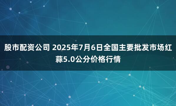 股市配资公司 2025年7月6日全国主要批发市场红蒜5.0公分价格行情