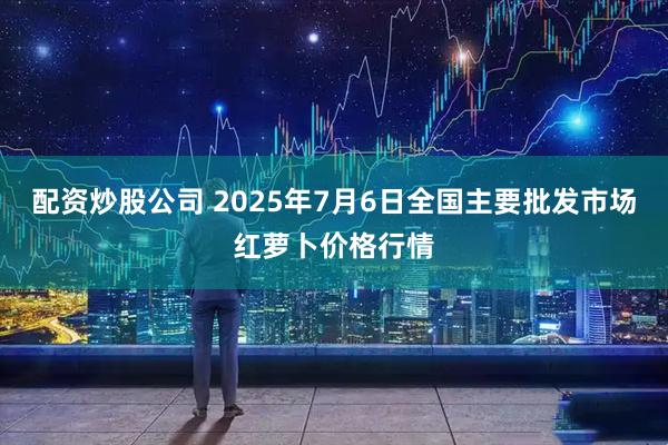 配资炒股公司 2025年7月6日全国主要批发市场红萝卜价格行情
