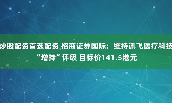 炒股配资首选配资 招商证券国际：维持讯飞医疗科技“增持”评级 目标价141.5港元