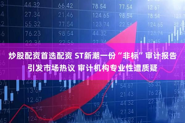 炒股配资首选配资 ST新潮一份“非标”审计报告引发市场热议 审计机构专业性遭质疑