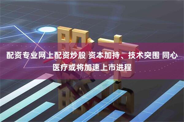 配资专业网上配资炒股 资本加持、技术突围 同心医疗或将加速上市进程