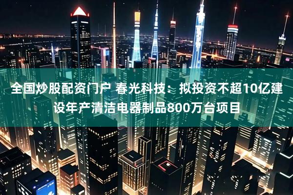 全国炒股配资门户 春光科技：拟投资不超10亿建设年产清洁电器制品800万台项目