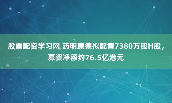 股票配资学习网 药明康德拟配售7380万股H股，募资净额约76.5亿港元