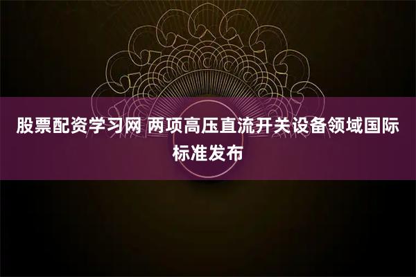 股票配资学习网 两项高压直流开关设备领域国际标准发布