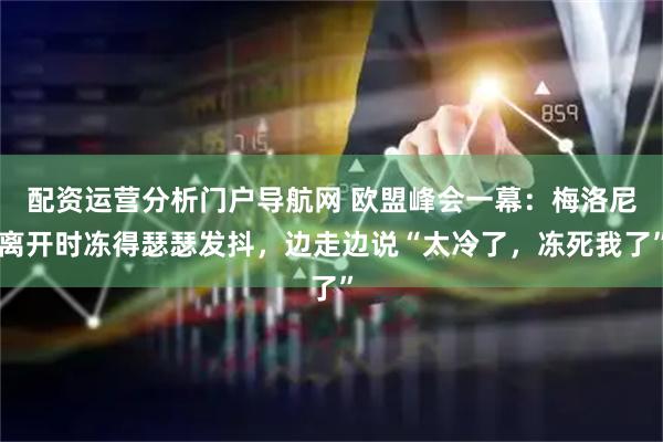 配资运营分析门户导航网 欧盟峰会一幕：梅洛尼离开时冻得瑟瑟发抖，边走边说“太冷了，冻死我了”