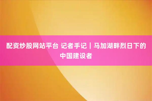 配资炒股网站平台 记者手记｜马加湖畔烈日下的中国建设者