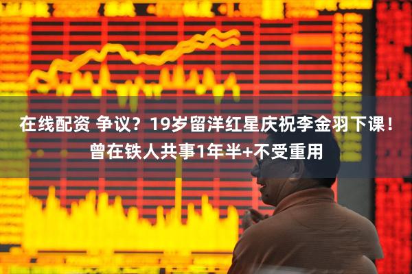 在线配资 争议？19岁留洋红星庆祝李金羽下课！曾在铁人共事1年半+不受重用