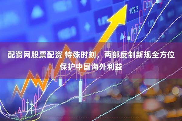 配资网股票配资 特殊时刻，两部反制新规全方位保护中国海外利益